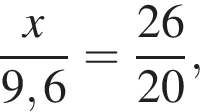  дробь: чис­ли­тель: x, зна­ме­на­тель: 9,6 конец дроби = дробь: чис­ли­тель: 26, зна­ме­на­тель: 20 конец дроби , 