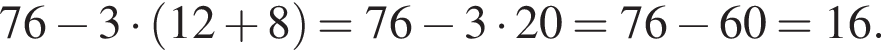 76 минус 3 умно­жить на левая круг­лая скоб­ка 12 плюс 8 пра­вая круг­лая скоб­ка = 76 минус 3 умно­жить на 20 =76 минус 60 = 16.