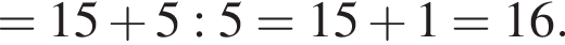 =15 плюс 5:5=15 плюс 1=16.