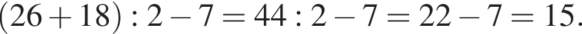  левая круг­лая скоб­ка 26 плюс 18 пра­вая круг­лая скоб­ка :2 минус 7=44:2 минус 7=22 минус 7=15.