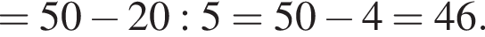 =50 минус 20:5=50 минус 4=46.