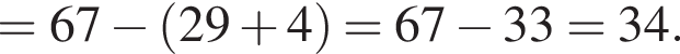 =67 минус левая круг­лая скоб­ка 29 плюс 4 пра­вая круг­лая скоб­ка =67 минус 33=34.