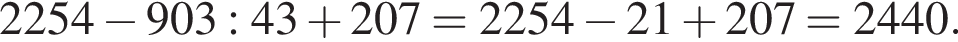 2254 минус 903:43 плюс 207 = 2254 минус 21 плюс 207 = 2440.