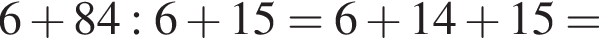  6 плюс 84 : 6 плюс 15 = 6 плюс 14 плюс 15 =