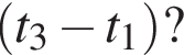  левая круг­лая скоб­ка t_3 минус t_1 пра­вая круг­лая скоб­ка ?