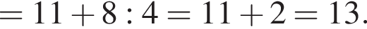 = 11 плюс 8 : 4 = 11 плюс 2 = 13.