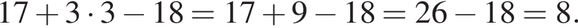 17 плюс 3 умно­жить на 3 минус 18=17 плюс 9 минус 18=26 минус 18=8.