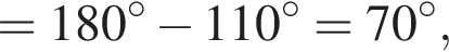 = 180 гра­ду­сов минус 110 гра­ду­сов = 70 гра­ду­сов,
