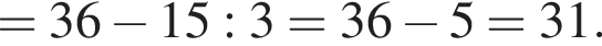 =36 минус 15:3=36 минус 5=31.