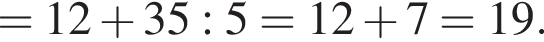 =12 плюс 35:5=12 плюс 7=19.