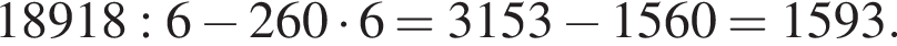 18918:6 минус 260 умно­жить на 6 = 3153 минус 1560=1593.