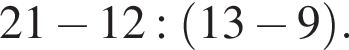 21 минус 12: левая круг­лая скоб­ка 13 минус 9 пра­вая круг­лая скоб­ка .