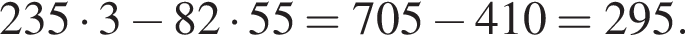 235 умно­жить на 3 минус 82 умно­жить на 55=705 минус 410=295.