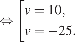 равносильно совокупность выражений v=10,v= минус 25. конец совокупности .