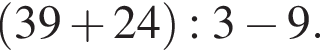  левая круг­лая скоб­ка 39 плюс 24 пра­вая круг­лая скоб­ка :3 минус 9.
