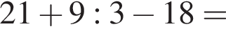 21 плюс 9 : 3 минус 18 =