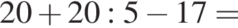 20 плюс 20:5 минус 17=