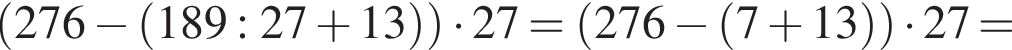  левая круг­лая скоб­ка 276 минус левая круг­лая скоб­ка 189:27 плюс 13 пра­вая круг­лая скоб­ка пра­вая круг­лая скоб­ка умно­жить на 27= левая круг­лая скоб­ка 276 минус левая круг­лая скоб­ка 7 плюс 13 пра­вая круг­лая скоб­ка пра­вая круг­лая скоб­ка умно­жить на 27 =