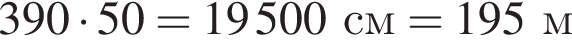 390 умно­жить на 50 = 19500 см = 195 м