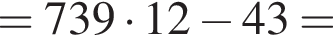 = 739 умно­жить на 12 минус 43 =